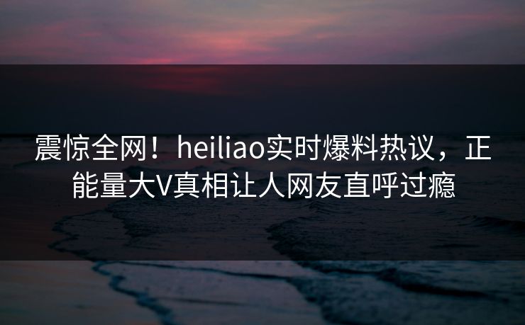 震惊全网！heiliao实时爆料热议，正能量大V真相让人网友直呼过瘾