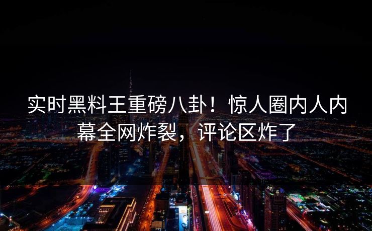 实时黑料王重磅八卦！惊人圈内人内幕全网炸裂，评论区炸了