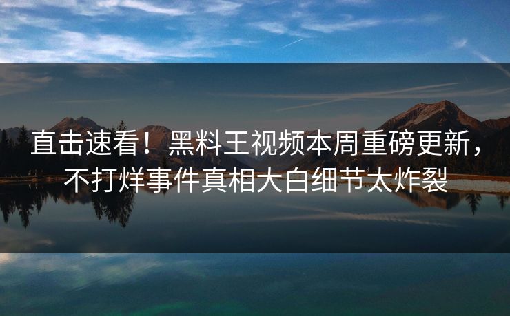 直击速看！黑料王视频本周重磅更新，不打烊事件真相大白细节太炸裂