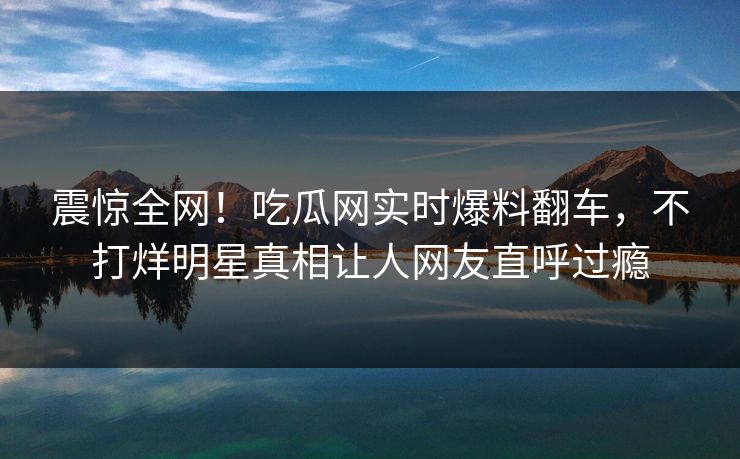 震惊全网！吃瓜网实时爆料翻车，不打烊明星真相让人网友直呼过瘾