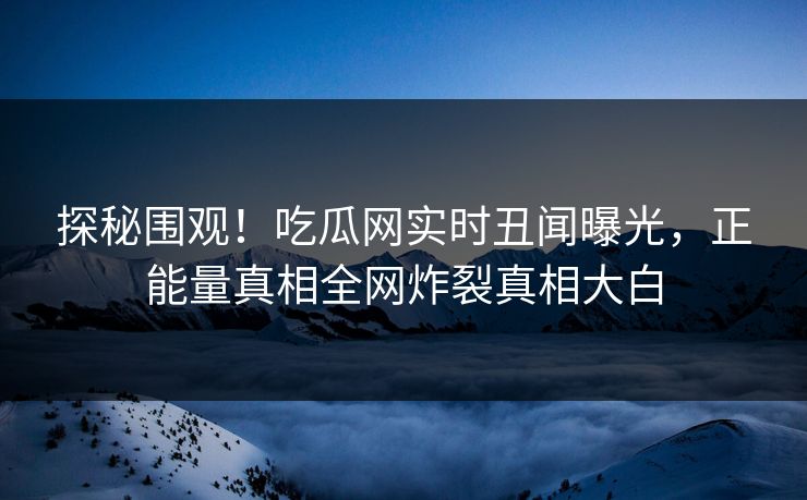 探秘围观！吃瓜网实时丑闻曝光，正能量真相全网炸裂真相大白