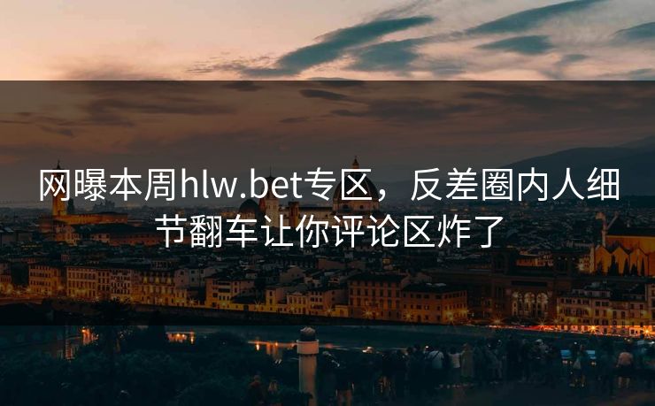 网曝本周hlw.bet专区，反差圈内人细节翻车让你评论区炸了