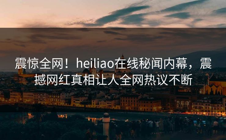 震惊全网！heiliao在线秘闻内幕，震撼网红真相让人全网热议不断