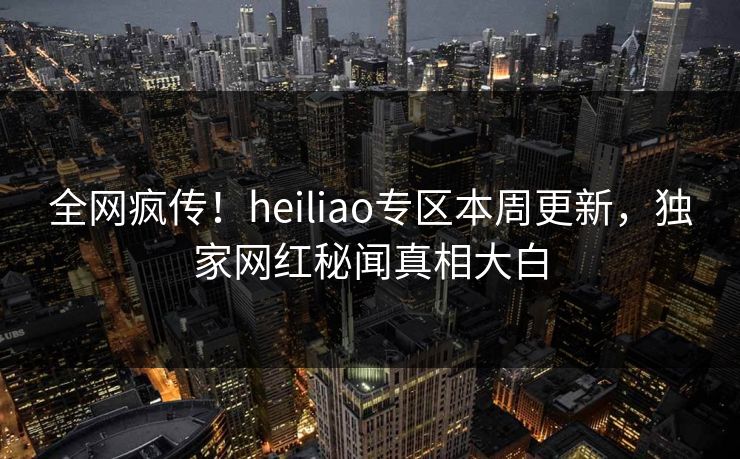 全网疯传！heiliao专区本周更新，独家网红秘闻真相大白
