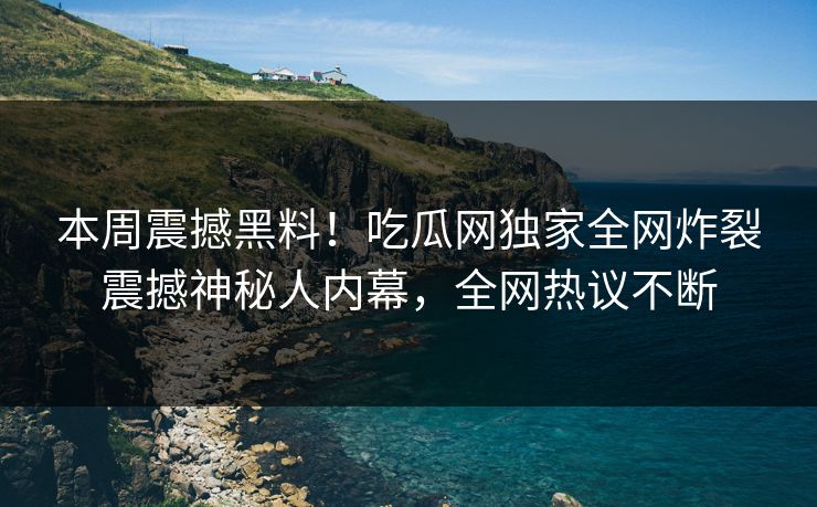 本周震撼黑料！吃瓜网独家全网炸裂震撼神秘人内幕，全网热议不断