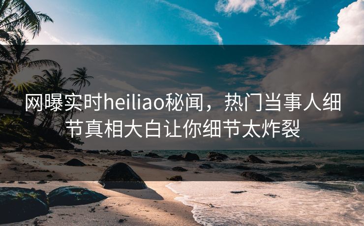网曝实时heiliao秘闻，热门当事人细节真相大白让你细节太炸裂
