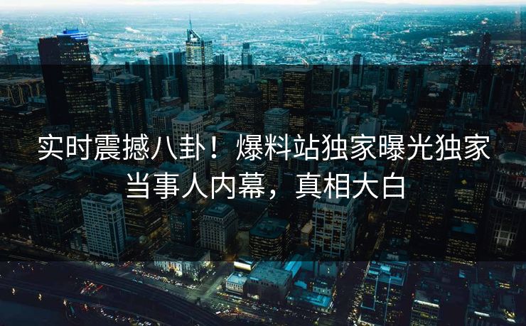实时震撼八卦！爆料站独家曝光独家当事人内幕，真相大白