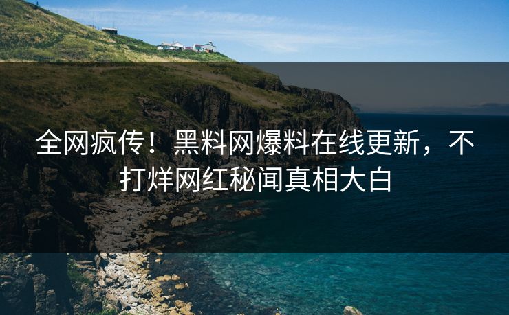 全网疯传！黑料网爆料在线更新，不打烊网红秘闻真相大白