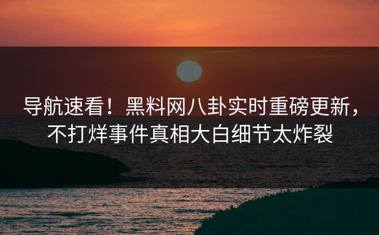导航速看！黑料网八卦实时重磅更新，不打烊事件真相大白细节太炸裂