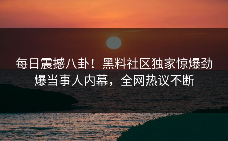 每日震撼八卦！黑料社区独家惊爆劲爆当事人内幕，全网热议不断