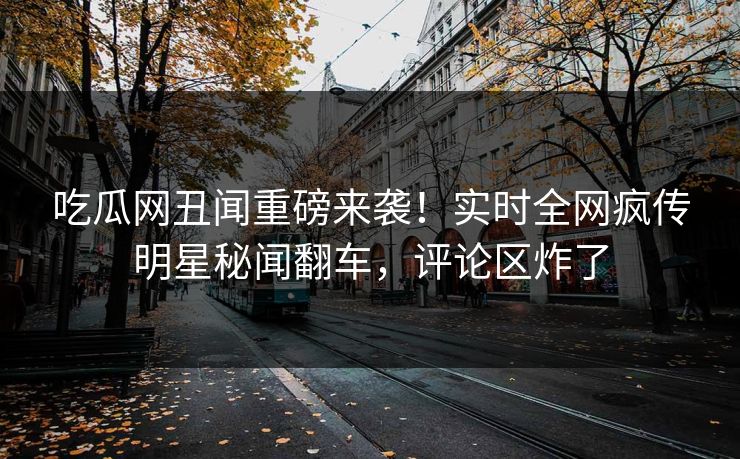 吃瓜网丑闻重磅来袭！实时全网疯传明星秘闻翻车，评论区炸了