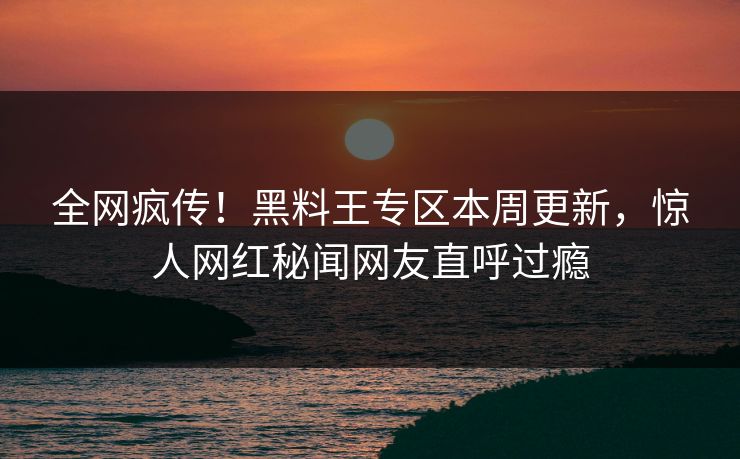 全网疯传！黑料王专区本周更新，惊人网红秘闻网友直呼过瘾