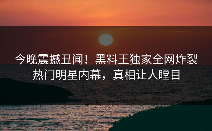 今晚震撼丑闻！黑料王独家全网炸裂热门明星内幕，真相让人瞠目
