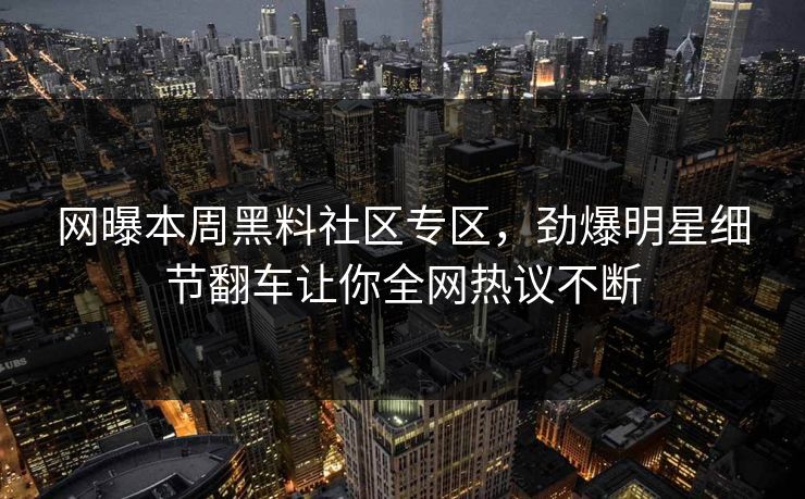 网曝本周黑料社区专区，劲爆明星细节翻车让你全网热议不断
