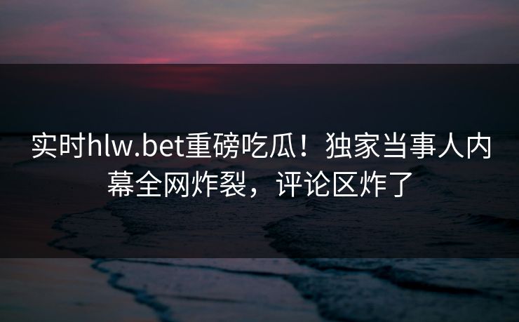 实时hlw.bet重磅吃瓜！独家当事人内幕全网炸裂，评论区炸了