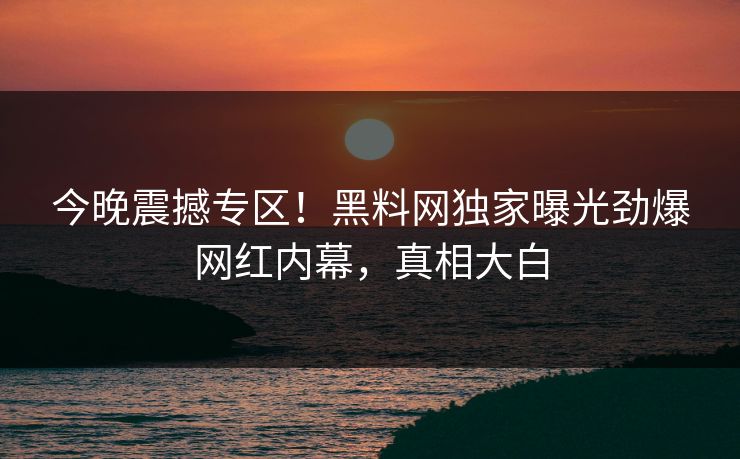 今晚震撼专区！黑料网独家曝光劲爆网红内幕，真相大白