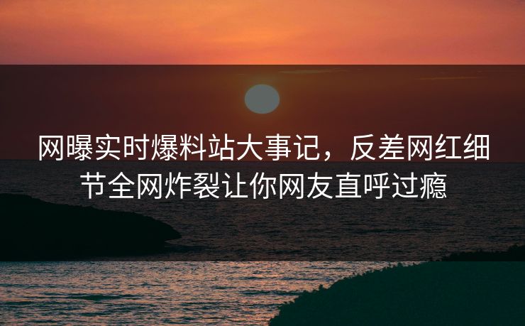 网曝实时爆料站大事记，反差网红细节全网炸裂让你网友直呼过瘾