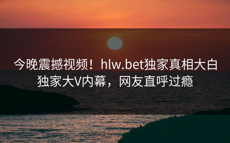 今晚震撼视频！hlw.bet独家真相大白独家大V内幕，网友直呼过瘾