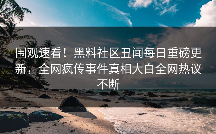 围观速看！黑料社区丑闻每日重磅更新，全网疯传事件真相大白全网热议不断