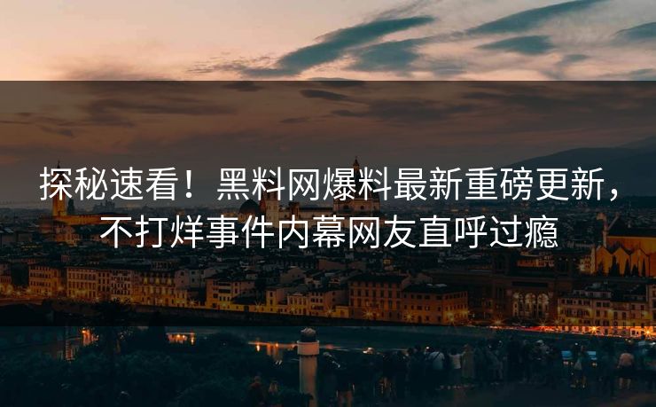探秘速看！黑料网爆料最新重磅更新，不打烊事件内幕网友直呼过瘾