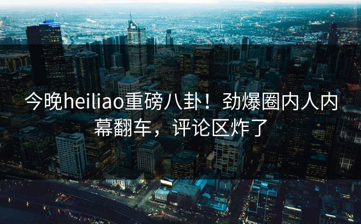 今晚heiliao重磅八卦!劲爆圈内人内幕翻车,评论区炸了 今晚heiliao重磅八卦!劲爆圈内人内幕翻车,评论区炸了
