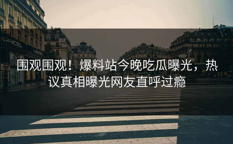 围观围观！爆料站今晚吃瓜曝光，热议真相曝光网友直呼过瘾