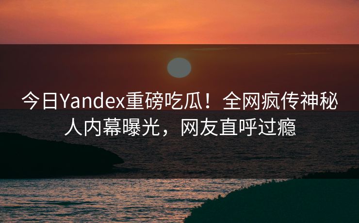 今日Yandex重磅吃瓜!全网疯传神秘人内幕曝光,网友直呼过瘾 今日Yandex重磅吃瓜!全网疯传神秘人内幕曝光,网友直呼过瘾