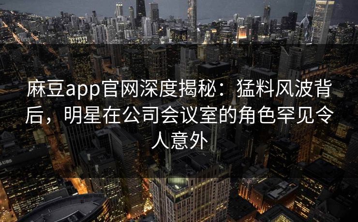 麻豆app官网深度揭秘：猛料风波背后，明星在公司会议室的角色罕见令人意外