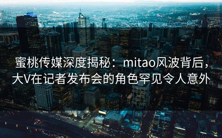 蜜桃传媒深度揭秘：mitao风波背后，大V在记者发布会的角色罕见令人意外