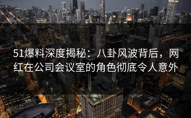 51爆料深度揭秘：八卦风波背后，网红在公司会议室的角色彻底令人意外