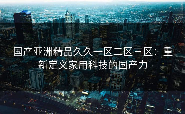 国产亚洲精品久久一区二区三区：重新定义家用科技的国产力