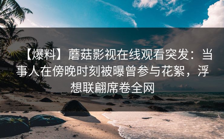 【爆料】蘑菇影视在线观看突发：当事人在傍晚时刻被曝曾参与花絮，浮想联翩席卷全网