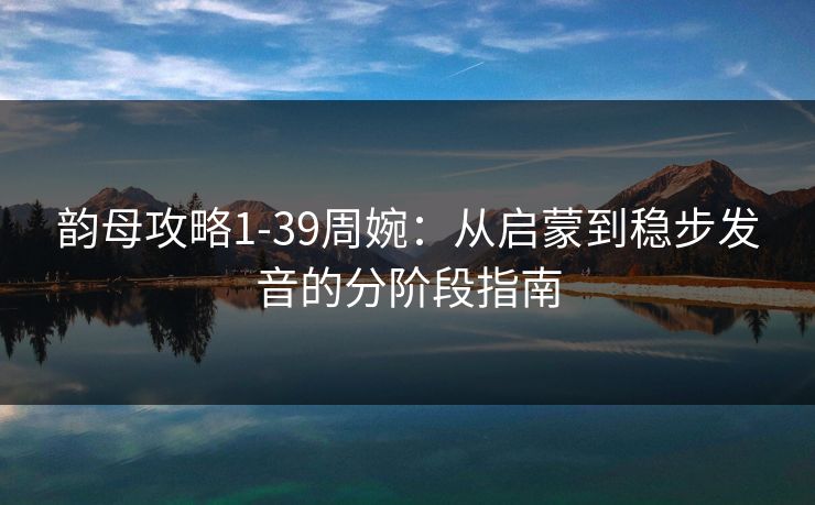 韵母攻略1-39周婉：从启蒙到稳步发音的分阶段指南