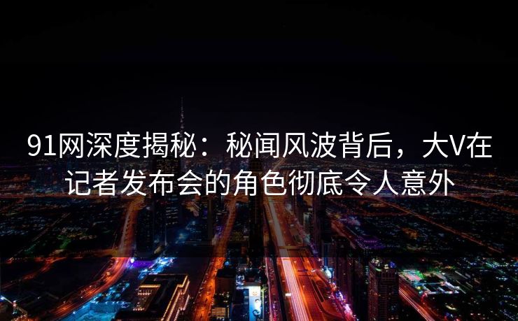 91网深度揭秘：秘闻风波背后，大V在记者发布会的角色彻底令人意外