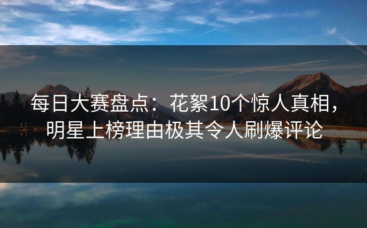 每日大赛盘点：花絮10个惊人真相，明星上榜理由极其令人刷爆评论