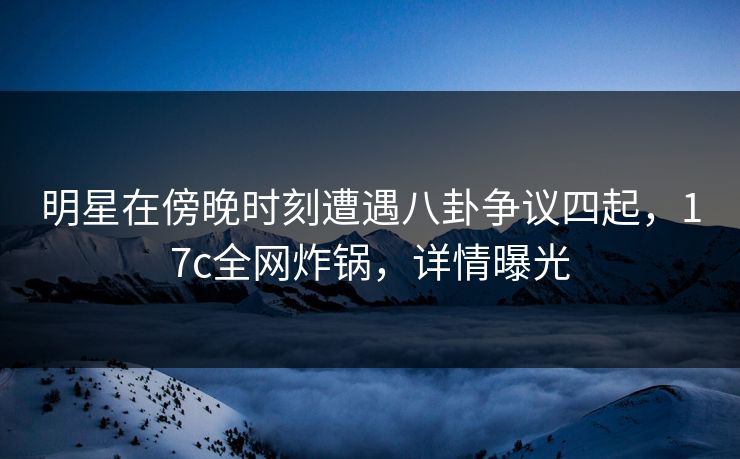 明星在傍晚时刻遭遇八卦争议四起，17c全网炸锅，详情曝光