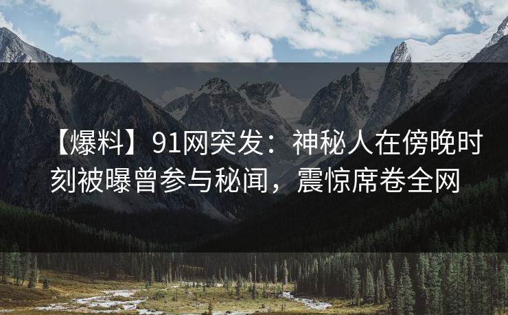 【爆料】91网突发：神秘人在傍晚时刻被曝曾参与秘闻，震惊席卷全网