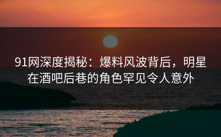 91网深度揭秘：爆料风波背后，明星在酒吧后巷的角色罕见令人意外