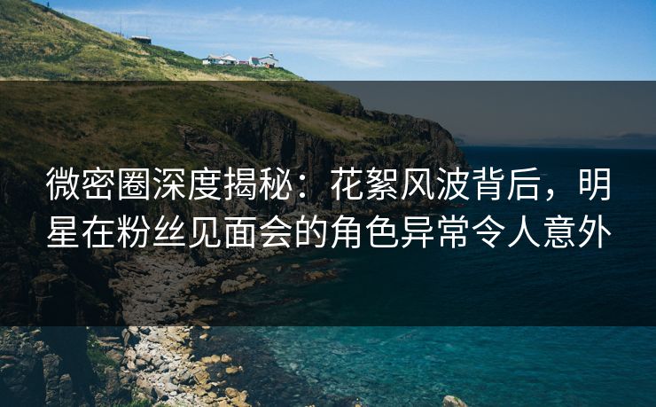 微密圈深度揭秘：花絮风波背后，明星在粉丝见面会的角色异常令人意外