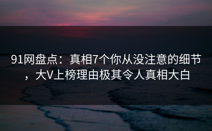 91网盘点：真相7个你从没注意的细节，大V上榜理由极其令人真相大白
