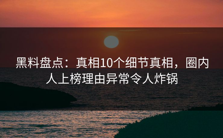 黑料盘点：真相10个细节真相，圈内人上榜理由异常令人炸锅