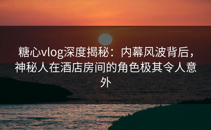 糖心vlog深度揭秘:内幕风波背后,神秘人在酒店房间的角色极其令人意外 糖心vlog深度揭秘:内幕风波背后,神秘人在酒店房间的角色极其令人意外