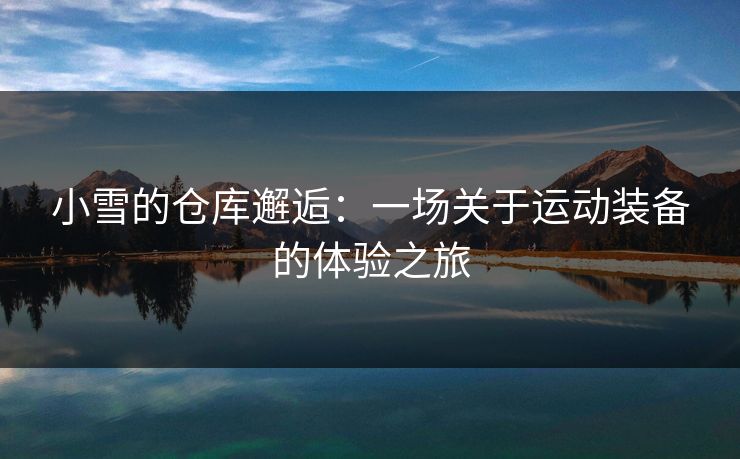 小雪的仓库邂逅:一场关于运动装备的体验之旅 小雪的仓库邂逅:一场关于运动装备的体验之旅