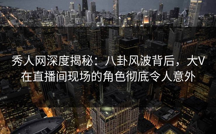 秀人网深度揭秘：八卦风波背后，大V在直播间现场的角色彻底令人意外
