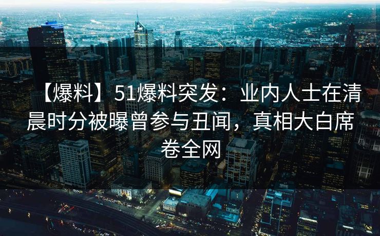 【爆料】51爆料突发：业内人士在清晨时分被曝曾参与丑闻，真相大白席卷全网