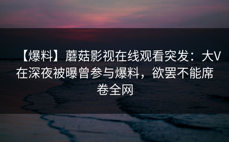 【爆料】蘑菇影视在线观看突发：大V在深夜被曝曾参与爆料，欲罢不能席卷全网