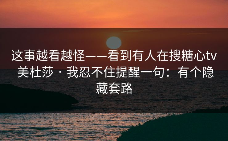 这事越看越怪——看到有人在搜糖心tv 美杜莎 · 我忍不住提醒一句：有个隐藏套路