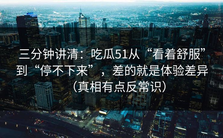 三分钟讲清：吃瓜51从“看着舒服”到“停不下来”，差的就是体验差异（真相有点反常识）