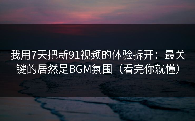 我用7天把新91视频的体验拆开:最关键的居然是BGM氛围(看完你就懂) 我用7天把新91视频的体验拆开:最关键的居然是BGM氛围(看完你就懂)