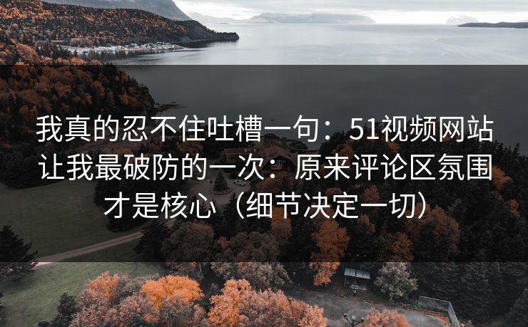 我真的忍不住吐槽一句：51视频网站让我最破防的一次：原来评论区氛围才是核心（细节决定一切）